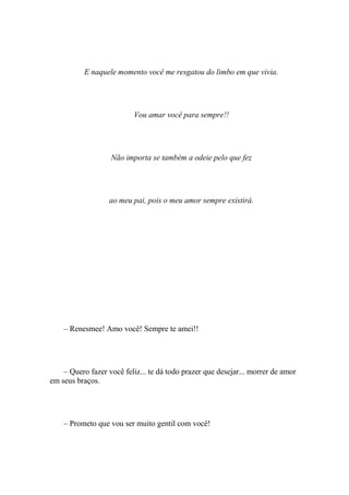 E naquele momento você me resgatou do limbo em que vivia.




                          Vou amar você para sempre!!




                   Não importa se também a odeie pelo que fez




                   ao meu pai, pois o meu amor sempre existirá.




    – Renesmee! Amo você! Sempre te amei!!




    – Quero fazer você feliz... te dá todo prazer que desejar... morrer de amor
em seus braços.




    – Prometo que vou ser muito gentil com você!
 