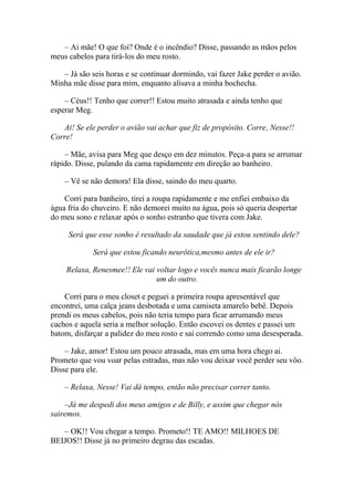 – Ai mãe! O que foi? Onde é o incêndio? Disse, passando as mãos pelos
meus cabelos para tirá-los do meu rosto.

   – Já são seis horas e se continuar dormindo, vai fazer Jake perder o avião.
Minha mãe disse para mim, enquanto alisava a minha bochecha.

    – Céus!! Tenho que correr!! Estou muito atrasada e ainda tenho que
esperar Meg.

   Ai! Se ele perder o avião vai achar que fiz de propósito. Corre, Nesse!!
Corre!

    – Mãe, avisa para Meg que desço em dez minutos. Peça-a para se arrumar
rápido. Disse, pulando da cama rapidamente em direção ao banheiro.

    – Vê se não demora! Ela disse, saindo do meu quarto.

    Corri para banheiro, tirei a roupa rapidamente e me enfiei embaixo da
água fria do chuveiro. E não demorei muito na água, pois só queria despertar
do meu sono e relaxar após o sonho estranho que tivera com Jake.

     Será que esse sonho é resultado da saudade que já estou sentindo dele?

             Será que estou ficando neurótica,mesmo antes de ele ir?

    Relaxa, Renesmee!! Ele vai voltar logo e vocês nunca mais ficarão longe
                               um do outro.

    Corri para o meu closet e peguei a primeira roupa apresentável que
encontrei, uma calça jeans desbotada e uma camiseta amarelo bebê. Depois
prendi os meus cabelos, pois não teria tempo para ficar arrumando meus
cachos e aquela seria a melhor solução. Então escovei os dentes e passei um
batom, disfarçar a palidez do meu rosto e sai correndo como uma desesperada.

    – Jake, amor! Estou um pouco atrasada, mas em uma hora chego ai.
Prometo que vou voar pelas estradas, mas não vou deixar você perder seu vôo.
Disse para ele.

    – Relaxa, Nesse! Vai dá tempo, então não precisar correr tanto.

    –Já me despedi dos meus amigos e de Billy, e assim que chegar nós
sairemos.

   – OK!! Vou chegar a tempo. Prometo!! TE AMO!! MILHOES DE
BEIJOS!! Disse já no primeiro degrau das escadas.
 