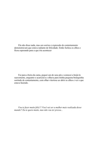Ela não disse nada, mas seu sorriso e expressão de contentamento
demonstravam que estava radiante de felicidade. Então fechou os olhos e
ficou esperando para o que iria acontecer




     Fui para a beira da cama, peguei um de seus pés e comecei a beijá-lo
suavemente, enquanto o acariciava e olhava para minha pequena branquinha
sorrindo de contentamento, com olhar vitorioso ao abrir os olhos e ver o que
estava fazendo.




   Vou te fazer muito feliz!!! Você vai ser a mulher mais realizada desse
mundo!! Eu te quero muito, mas não vou ter pressa...
 