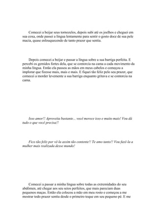 Comecei a beijar seus tornozelos, depois subi até os joelhos e cheguei em
sua coxa, onde passei a língua lentamente para sentir o gosto doce de sua pele
macia, quase enlouquecendo de tanto prazer que sentia.




    Depois comecei a beijar e passar a língua sobre a sua barriga perfeita. E
percebi os gemidos fortes dela, que se contorcia na cama a cada movimento da
minha língua. Então ela passou as mãos em meus cabelos e começou a
implorar que fizesse mais, mais e mais. E fiquei tão feliz pelo seu prazer, que
comecei a morder levemente a sua barriga enquanto gritava e se contorcia na
cama.




    Isso amor!! Aproveita bastante... você merece isso e muito mais! Vou dá
tudo o que você precisa!!




   Fico tão feliz por vê-la assim tão contente!! Te amo tanto!! Vou fazê-la a
mulher mais realizada desse mundo!




    Comecei a passar a minha língua sobre todas as extremidades do seu
abdômen, até chegar aos seu seios perfeitos, que mais pareciam duas
pequenos maças. Então ela colocou a mão em meu rosto e começou a me
mostrar todo prazer sentiu desde o primeiro toque em seu pequeno pé. E me
 