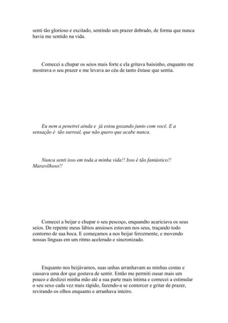 senti tão glorioso e excitado, sentindo um prazer dobrado, de forma que nunca
havia me sentido na vida.




   Comecei a chupar os seios mais forte e ela gritava baixinho, enquanto me
mostrava o seu prazer e me levava ao céu de tanto êxtase que sentia.




    Eu nem a penetrei ainda e já estou gozando junto com você. E a
sensação é tão surreal, que não quero que acabe nunca.




   Nunca senti isso em toda a minha vida!! Isso é tão fantástico!!
Maravilhoso!!




    Comecei a beijar e chupar o seu pescoço, enquandto acariciava os seus
seios. De repente meus lábios ansiosos estavam nos seus, traçando todo
contorno de sua boca. E começamos a nos beijar ferozmente, e movendo
nossas línguas em um ritmo acelerado e sincronizado.




     Enquanto nos beijávamos, suas unhas arranhavam as minhas costas e
causava uma dor que gostava de sentir. Então me permiti ousar mais um
pouco e deslizei minha mão até a sua parte mais íntima e comecei a estimular
o seu sexo cada vez mais rápido, fazendo-a se contorcer e gritar de prazer,
revirando os olhos enquanto e arranhava inteiro.
 