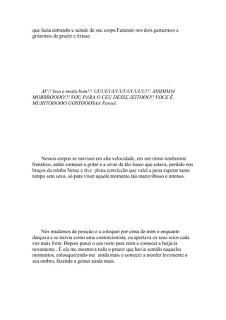 que fazia entrando e saindo de seu corpo.Fazendo nos dois gemermos e
gritarmos de prazer e êxtase.




   AI!!! Isso é muito bom!!! UUUUUUUUUUUUUU!!! ASSIMMM
MORRROOOO!!! VOU PARA O CEU DESSE JEITOOO!! VOCE É
MUIIITOOOOO GOSTOOOSAA Pensei.




    Nossos corpos se moviam em alta velocidade, em um ritmo totalmente
frenético, então comecei a gritar e a uivar de tão louco que estava, perdido nos
braços da minha Nesse e tive plena convicção que valei a pena esperar tanto
tempo sem sexo, só para viver aquele momento tão maravilhoso e intenso.




    Nós mudamos de posição e a coloquei por cima de mim e enquanto
dançava e se movia como uma contorcionista, eu apertava os seus seios cada
vez mais forte. Depois puxei o seu rosto para mim e comecei a beijá-la
novamente . E ela me mostrava todo o prazer que havia sentido naqueles
momentos, enlouquecendo-me ainda mais e comecei a morder levemente o
seu ombro, fazendo a gemer ainda mais.
 