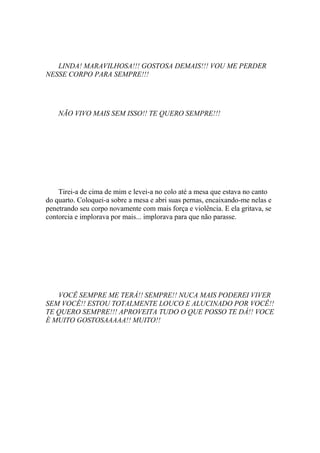 LINDA! MARAVILHOSA!!! GOSTOSA DEMAIS!!! VOU ME PERDER
NESSE CORPO PARA SEMPRE!!!




    NÃO VIVO MAIS SEM ISSO!! TE QUERO SEMPRE!!!




    Tirei-a de cima de mim e levei-a no colo até a mesa que estava no canto
do quarto. Coloquei-a sobre a mesa e abri suas pernas, encaixando-me nelas e
penetrando seu corpo novamente com mais força e violência. E ela gritava, se
contorcia e implorava por mais... implorava para que não parasse.




   VOCÊ SEMPRE ME TERÁ!! SEMPRE!! NUCA MAIS PODEREI VIVER
SEM VOCÊ!! ESTOU TOTALMENTE LOUCO E ALUCINADO POR VOCÊ!!
TE QUERO SEMPRE!!! APROVEITA TUDO O QUE POSSO TE DÁ!! VOCE
É MUITO GOSTOSAAAAA!! MUITO!!
 