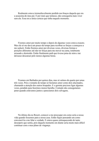 Realmente estava irremediavelmente perdido nos braços daquela que era
a assassina do meu pai. E por mais que tentasse, não conseguiria mais viver
sem ela. Essa era a única certeza que tinha naquele momento.




    Fizemos amor por muito tempo e depois de algumas vezes estava exausto.
Mas ela só me dava um pouco de tempo para recobrar as forças e começava a
me seduzir. Então fizemos amor por diversas vezes, diversas formas e
posições diferentes até não ter forças para me mover na cama, totalmente
arrasado e destruído. Então finalmente pedi que tivesse pena de mim e me
deixasse descansar pelo menos algumas horas.




     Ficamos em Barbados por quinze dias, mas só saímos do quarto por umas
três vezes. Pois o restante do tempo só fazíamos amor como dois alucinados,
chamando a atenção dos outros hospedes. E o gerente precisou ligar algumas
vezes, pendido para fazermos menos barulho. Contudo não conseguíamos
parar quando estávamos juntos e parecíamos dois selvagens.




    No último dia no Resort, comecei a me preocupar em como seria a nossa
vida quando fossemos para a nossa casa. Então fiquei pensando em como
convencê-la a me falar a verdade. E estava quase enlouquecendo de tanto
desespero que sentia, pois daquele momento em diante seria muito mais difícil
continuar com o meu plano de vingança.
 