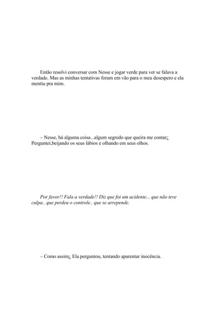 Então resolvi conversar com Nesse e jogar verde para ver se falava a
verdade. Mas as minhas tentativas foram em vão para o meu desespero e ela
mentiu pra mim.




    – Nesse, há alguma coisa...algum segredo que queira me contar¿
Perguntei,beijando os seus lábios e olhando em seus olhos.




    Por favor!! Fala a verdade!! Diz que foi um acidente... que não teve
culpa.. que perdeu o controle.. que se arrepende.




    – Como assim¿ Ela perguntou, tentando aparentar inocência.
 