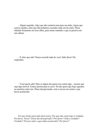 – Algum segredo¿ Algo que não contaria nem para sua mãe¿ Agora que
somos casados, acho que não podemos esconder nada um do outro. Disse
olhando fixamente em seus olhos, para tentar entender o que se passava em
sua cabeça.




    – É claro que não! Nunca escondi nada de você. Sabe disso! Ela
respondeu.




     – Você quem sabe! Mas se algum dia quiser me contar algo... mesmo que
seja algo terrível. Estarei pronto para te ouvir. Só não quero que haja segredos
ou mentiras entre nós. Disse decepcionado, com a recusa em contar o que
havia acontecido.




    Por que mente para mim desse jeito¿ Por que não conta logo a verdade¿
Por favor, Nesse!! Estou tão desesperado!! Por favor!! Fala a verdade!!
Verdade!! Preciso saber o que tinha acontecido!! Por favor!!
 