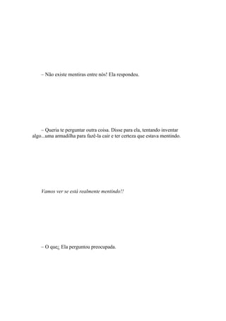– Não existe mentiras entre nós! Ela respondeu.




    – Queria te perguntar outra coisa. Disse para ela, tentando inventar
algo...uma armadilha para fazê-la cair e ter certeza que estava mentindo.




    Vamos ver se está realmente mentindo!!




    – O que¿ Ela perguntou preocupada.
 