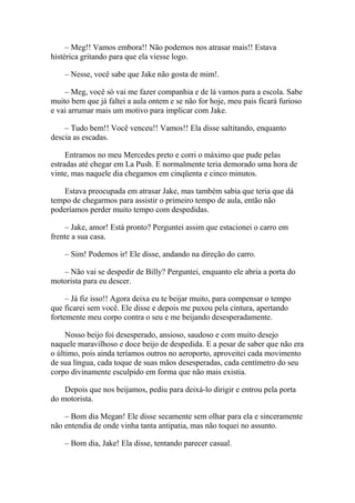 – Meg!! Vamos embora!! Não podemos nos atrasar mais!! Estava
histérica gritando para que ela viesse logo.

    – Nesse, você sabe que Jake não gosta de mim!.

    – Meg, você só vai me fazer companhia e de lá vamos para a escola. Sabe
muito bem que já faltei a aula ontem e se não for hoje, meu pais ficará furioso
e vai arrumar mais um motivo para implicar com Jake.

    – Tudo bem!! Você venceu!! Vamos!! Ela disse saltitando, enquanto
descia as escadas.

     Entramos no meu Mercedes preto e corri o máximo que pude pelas
estradas até chegar em La Push. E normalmente teria demorado uma hora de
vinte, mas naquele dia chegamos em cinqüenta e cinco minutos.

    Estava preocupada em atrasar Jake, mas também sabia que teria que dá
tempo de chegarmos para assistir o primeiro tempo de aula, então não
poderíamos perder muito tempo com despedidas.

    – Jake, amor! Está pronto? Perguntei assim que estacionei o carro em
frente a sua casa.

    – Sim! Podemos ir! Ele disse, andando na direção do carro.

   – Não vai se despedir de Billy? Perguntei, enquanto ele abria a porta do
motorista para eu descer.

     – Já fiz isso!! Agora deixa eu te beijar muito, para compensar o tempo
que ficarei sem você. Ele disse e depois me puxou pela cintura, apertando
fortemente meu corpo contra o seu e me beijando desesperadamente.

     Nosso beijo foi desesperado, ansioso, saudoso e com muito desejo
naquele maravilhoso e doce beijo de despedida. E a pesar de saber que não era
o último, pois ainda teríamos outros no aeroporto, aproveitei cada movimento
de sua língua, cada toque de suas mãos desesperadas, cada centímetro do seu
corpo divinamente esculpido em forma que não mais existia.

    Depois que nos beijamos, pediu para deixá-lo dirigir e entrou pela porta
do motorista.

    – Bom dia Megan! Ele disse secamente sem olhar para ela e sinceramente
não entendia de onde vinha tanta antipatia, mas não toquei no assunto.

    – Bom dia, Jake! Ela disse, tentando parecer casual.
 
