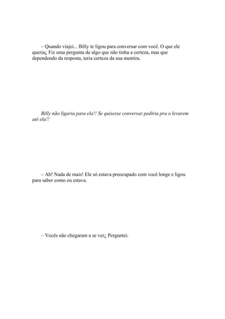 – Quando viajei... Billy te ligou para conversar com você. O que ele
queria¿ Fiz uma pergunta de algo que não tinha a certeza, mas que
dependendo da resposta, teria certeza da sua mentira.




     Billy não ligaria para ela!! Se quisesse conversar pediria pra o levarem
até ela!!




    – Ah! Nada de mais! Ele só estava preocupado com você longe e ligou
para saber como eu estava.




    – Vocês não chegaram a se ver¿ Perguntei.
 