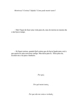 Mentirosa!! Cretina!! Safada!! Como pode mentir tanto!!




    – Não! Fiquei de fazer uma visita para ele, mas ele morreu no mesmo dia
e não houve tempo.




    – Só fiquei curioso, quando Quil contou que ele havia ligado para você e
que queria ter uma conversar contigo. Mas deixa para lá. Disse para ela,
levantei-me e fui para o banheiro.




                                    Por quê¿




                              Por quê mente tanto¿




                        Por que não me conta a verdade¿
 