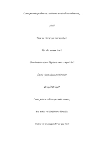 Como posso te perdoar se continua a mentir descaradamente¿




                          Não!!




             Para de chorar seu mariquinha!!




                  Ela não merece isso!!




      Ela não merece suas lágrimas e sua compaixão!!




              É uma vadia,safada,mentirosa!!




                     Droga!! Droga!!




          Como pode acreditar que seria sincera¿




            Ela nunca vai confessar a verdade!




           Nunca vai se arrepender do que fez!!
 