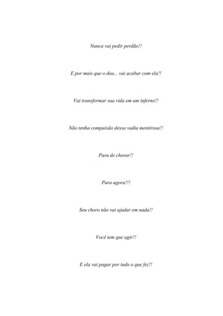 Nunca vai pedir perdão!!




E por mais que o doa... vai acabar com ela!!




  Vai transformar sua vida em um inferno!!




Não tenha compaixão dessa vadia mentirosa!!




             Para de chorar!!




               Para agora!!!




    Seu choro não vai ajudar em nada!!




            Você tem que agir!!




    E ela vai pagar por tudo o que fez!!
 