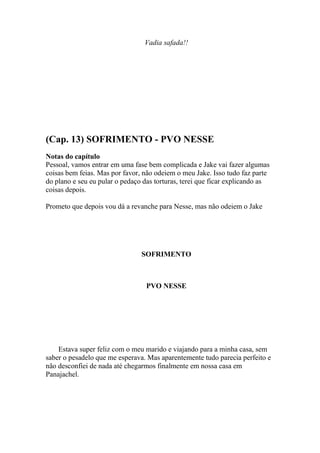 Vadia safada!!




(Cap. 13) SOFRIMENTO - PVO NESSE
Notas do capítulo
Pessoal, vamos entrar em uma fase bem complicada e Jake vai fazer algumas
coisas bem feias. Mas por favor, não odeiem o meu Jake. Isso tudo faz parte
do plano e seu eu pular o pedaço das torturas, terei que ficar explicando as
coisas depois.

Prometo que depois vou dá a revanche para Nesse, mas não odeiem o Jake




                                SOFRIMENTO



                                  PVO NESSE




    Estava super feliz com o meu marido e viajando para a minha casa, sem
saber o pesadelo que me esperava. Mas aparentemente tudo parecia perfeito e
não desconfiei de nada até chegarmos finalmente em nossa casa em
Panajachel.
 