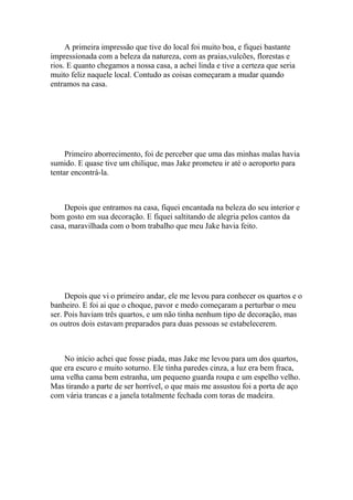 A primeira impressão que tive do local foi muito boa, e fiquei bastante
impressionada com a beleza da natureza, com as praias,vulcões, florestas e
rios. E quanto chegamos a nossa casa, a achei linda e tive a certeza que seria
muito feliz naquele local. Contudo as coisas começaram a mudar quando
entramos na casa.




     Primeiro aborrecimento, foi de perceber que uma das minhas malas havia
sumido. E quase tive um chilique, mas Jake prometeu ir até o aeroporto para
tentar encontrá-la.



    Depois que entramos na casa, fiquei encantada na beleza do seu interior e
bom gosto em sua decoração. E fiquei saltitando de alegria pelos cantos da
casa, maravilhada com o bom trabalho que meu Jake havia feito.




     Depois que vi o primeiro andar, ele me levou para conhecer os quartos e o
banheiro. E foi ai que o choque, pavor e medo começaram a perturbar o meu
ser. Pois haviam três quartos, e um não tinha nenhum tipo de decoração, mas
os outros dois estavam preparados para duas pessoas se estabelecerem.



    No início achei que fosse piada, mas Jake me levou para um dos quartos,
que era escuro e muito soturno. Ele tinha paredes cinza, a luz era bem fraca,
uma velha cama bem estranha, um pequeno guarda roupa e um espelho velho.
Mas tirando a parte de ser horrível, o que mais me assustou foi a porta de aço
com vária trancas e a janela totalmente fechada com toras de madeira.
 