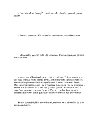 – Que brincadeira é essa¿ Perguntei para ele, olhando espantada para o
quarto.




    – Esse é o seu quarto! Ele respondeu casualmente, sentando na cama.




    – Meu quarto¿ Você só pode está brincando¿ Choraminguei para ele sem
entender nada.




    – Nesse, amor! Preciso de espaço e de privacidade. E sinceramente acho
que você se move muito quando dorme. Então fiz quarto separados para nós,
mas quando quisermos fazer amor poderemos ir para o quarto um do outro.
Mas o que realmente preciso é de privacidade e não sei se vou me acostumar a
dividir um quarto com você. Por isso preparei quartos diferente e só deixei
você ficar com esse, por causa da porta. Pois será melhor ficar trancada
durante a noite, para evitar que ataque os nossos animais e os dos vizinhos.



    Eu não poderei vigiá-la a noite inteira, mas essa porta a impedirá de fazer
passeios noturnos.
 