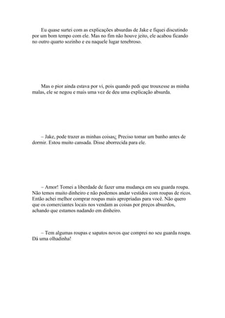 Eu quase surtei com as explicações absurdas de Jake e fiquei discutindo
por um bom tempo com ele. Mas no fim não houve jeito, ele acabou ficando
no outro quarto sozinho e eu naquele lugar tenebroso.




    Mas o pior ainda estava por vi, pois quando pedi que trouxesse as minha
malas, ele se negou e mais uma vez de deu uma explicação absurda.




    – Jake, pode trazer as minhas coisas¿ Preciso tomar um banho antes de
dormir. Estou muito cansada. Disse aborrecida para ele.




    – Amor! Tomei a liberdade de fazer uma mudança em seu guarda roupa.
Não temos muito dinheiro e não podemos andar vestidos com roupas de ricos.
Então achei melhor comprar roupas mais apropriadas para você. Não quero
que os comerciantes locais nos vendam as coisas por preços absurdos,
achando que estamos nadando em dinheiro.



    – Tem algumas roupas e sapatos novos que comprei no seu guarda roupa.
Dá uma olhadinha!
 