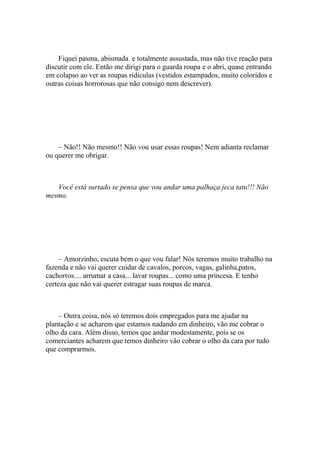 Fiquei pasma, abismada e totalmente assustada, mas não tive reação para
discutir com ele. Então me dirigi para o guarda roupa e o abri, quase entrando
em colapso ao ver as roupas ridículas (vestidos estampados, muito coloridos e
outras coisas horrorosas que não consigo nem descrever).




    – Não!! Não mesmo!! Não vou usar essas roupas! Nem adianta reclamar
ou querer me obrigar.



   Você está surtado se pensa que vou andar uma palhaça jeca tatu!!! Não
mesmo.




     – Amorzinho, escuta bem o que vou falar! Nós teremos muito trabalho na
fazenda e não vai querer cuidar de cavalos, porcos, vagas, galinha,patos,
cachorros.... arrumar a casa... lavar roupas... como uma princesa. E tenho
certeza que não vai querer estragar suas roupas de marca.



    – Outra coisa, nós só teremos dois empregados para me ajudar na
plantação e se acharem que estamos nadando em dinheiro, vão me cobrar o
olho da cara. Além disso, temos que andar modestamente, pois se os
comerciantes acharem que temos dinheiro vão cobrar o olho da cara por tudo
que comprarmos.
 