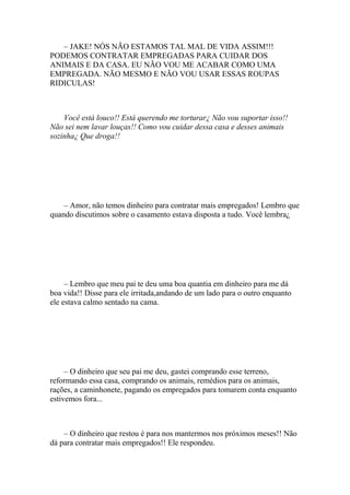 – JAKE! NÓS NÃO ESTAMOS TAL MAL DE VIDA ASSIM!!!
PODEMOS CONTRATAR EMPREGADAS PARA CUIDAR DOS
ANIMAIS E DA CASA. EU NÃO VOU ME ACABAR COMO UMA
EMPREGADA. NÃO MESMO E NÃO VOU USAR ESSAS ROUPAS
RIDICULAS!



    Você está louco!! Está querendo me torturar¿ Não vou suportar isso!!
Não sei nem lavar louças!! Como vou cuidar dessa casa e desses animais
sozinha¿ Que droga!!




    – Amor, não temos dinheiro para contratar mais empregados! Lembro que
quando discutimos sobre o casamento estava disposta a tudo. Você lembra¿




     – Lembro que meu pai te deu uma boa quantia em dinheiro para me dá
boa vida!! Disse para ele irritada,andando de um lado para o outro enquanto
ele estava calmo sentado na cama.




     – O dinheiro que seu pai me deu, gastei comprando esse terreno,
reformando essa casa, comprando os animais, remédios para os animais,
rações, a caminhonete, pagando os empregados para tomarem conta enquanto
estivemos fora...



    – O dinheiro que restou é para nos mantermos nos próximos meses!! Não
dá para contratar mais empregados!! Ele respondeu.
 