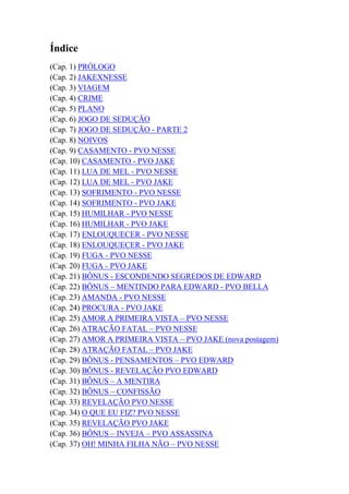 Índice
(Cap. 1) PRÓLOGO
(Cap. 2) JAKEXNESSE
(Cap. 3) VIAGEM
(Cap. 4) CRIME
(Cap. 5) PLANO
(Cap. 6) JOGO DE SEDUÇÃO
(Cap. 7) JOGO DE SEDUÇÃO - PARTE 2
(Cap. 8) NOIVOS
(Cap. 9) CASAMENTO - PVO NESSE
(Cap. 10) CASAMENTO - PVO JAKE
(Cap. 11) LUA DE MEL - PVO NESSE
(Cap. 12) LUA DE MEL - PVO JAKE
(Cap. 13) SOFRIMENTO - PVO NESSE
(Cap. 14) SOFRIMENTO - PVO JAKE
(Cap. 15) HUMILHAR - PVO NESSE
(Cap. 16) HUMILHAR - PVO JAKE
(Cap. 17) ENLOUQUECER - PVO NESSE
(Cap. 18) ENLOUQUECER - PVO JAKE
(Cap. 19) FUGA - PVO NESSE
(Cap. 20) FUGA - PVO JAKE
(Cap. 21) BÔNUS - ESCONDENDO SEGREDOS DE EDWARD
(Cap. 22) BÔNUS – MENTINDO PARA EDWARD - PVO BELLA
(Cap. 23) AMANDA - PVO NESSE
(Cap. 24) PROCURA - PVO JAKE
(Cap. 25) AMOR A PRIMEIRA VISTA – PVO NESSE
(Cap. 26) ATRAÇÃO FATAL – PVO NESSE
(Cap. 27) AMOR A PRIMEIRA VISTA – PVO JAKE (nova postagem)
(Cap. 28) ATRAÇÃO FATAL – PVO JAKE
(Cap. 29) BÔNUS - PENSAMENTOS – PVO EDWARD
(Cap. 30) BÔNUS - REVELAÇÃO PVO EDWARD
(Cap. 31) BÔNUS – A MENTIRA
(Cap. 32) BÔNUS – CONFISSÃO
(Cap. 33) REVELAÇÃO PVO NESSE
(Cap. 34) O QUE EU FIZ? PVO NESSE
(Cap. 35) REVELAÇÃO PVO JAKE
(Cap. 36) BÔNUS – INVEJA – PVO ASSASSINA
(Cap. 37) OH! MINHA FILHA NÃO – PVO NESSE
 