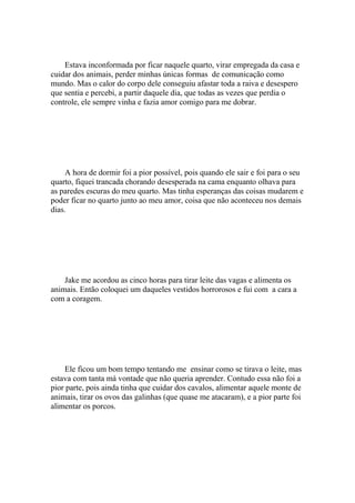 Estava inconformada por ficar naquele quarto, virar empregada da casa e
cuidar dos animais, perder minhas únicas formas de comunicação como
mundo. Mas o calor do corpo dele conseguiu afastar toda a raiva e desespero
que sentia e percebi, a partir daquele dia, que todas as vezes que perdia o
controle, ele sempre vinha e fazia amor comigo para me dobrar.




    A hora de dormir foi a pior possível, pois quando ele sair e foi para o seu
quarto, fiquei trancada chorando desesperada na cama enquanto olhava para
as paredes escuras do meu quarto. Mas tinha esperanças das coisas mudarem e
poder ficar no quarto junto ao meu amor, coisa que não aconteceu nos demais
dias.




    Jake me acordou as cinco horas para tirar leite das vagas e alimenta os
animais. Então coloquei um daqueles vestidos horrorosos e fui com a cara a
com a coragem.




     Ele ficou um bom tempo tentando me ensinar como se tirava o leite, mas
estava com tanta má vontade que não queria aprender. Contudo essa não foi a
pior parte, pois ainda tinha que cuidar dos cavalos, alimentar aquele monte de
animais, tirar os ovos das galinhas (que quase me atacaram), e a pior parte foi
alimentar os porcos.
 