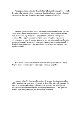 Nunca passei uma situação tão difícil na vida e confesso que tive vontade
de matar Jake, quando cai no chiqueiro e fiquei totalmente imunda e fedendo,
enquanto ele ria como uma criança achando graça de tudo aquilo.




    Nos dias que seguiram a minha insuportável vida não melhorou em nada.
E continuava aprendendo a cuidar da casa,com meu marido me ensinando
tudo, mas odiava aquela coisa de ter que limpar, arrumar, lavar, passar e
cozinhar. Mas ele parecia se divertir com toda a situação e me deixava
extremamente irritada. E quando reclamava que não estava agüentando mais,
ameaçava me devolver parar os meus pais, o que me deixava desesperada e
depois fazia amor comigo, convencendo-me que nos acostumaríamos com
aquela nova vida.




    Tive muita dificuldade em aprender a usar a máquina de lavar e ele se
divertia muito com meu pavor e desespero tentando aprender.




    – Amor, olha só!! Você escolhe o nível de água, o tipo de roupa, coloca
sabão, alvejante e o amaciante e depois é só ligar. Mas não pode esquecer de
separar as roupas, pois não pode bater roupas brancas com coloridas, as
toalhas são batidas separadamente, as calças jeans também. Você quer que
escreva e desenhe para você¿ Ele disse sarcasticamente
 