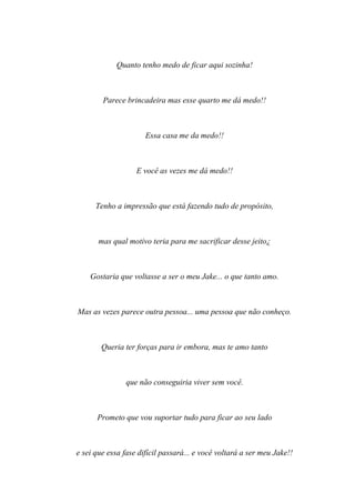 Quanto tenho medo de ficar aqui sozinha!



        Parece brincadeira mas esse quarto me dá medo!!



                      Essa casa me da medo!!



                   E você as vezes me dá medo!!



      Tenho a impressão que está fazendo tudo de propósito,



       mas qual motivo teria para me sacrificar desse jeito¿



    Gostaria que voltasse a ser o meu Jake... o que tanto amo.



Mas as vezes parece outra pessoa... uma pessoa que não conheço.



        Queria ter forças para ir embora, mas te amo tanto



                que não conseguiria viver sem você.



      Prometo que vou suportar tudo para ficar ao seu lado



e sei que essa fase difícil passará... e você voltará a ser meu Jake!!
 