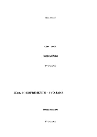 Meu amor!!




                   CONTINUA



                  SOFRIMENTO



                   PVO JAKE




(Cap. 14) SOFRIMENTO - PVO JAKE




                  SOFRIMENTO




                   PVO JAKE
 