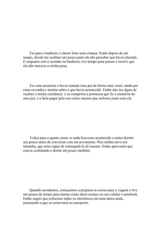 Fui para o banheiro e chorei feito uma criança. Então depois de um
tempo, decidi me acalmar um pouco para ela não perceber que havia chorado.
E enquanto estive sozinho na banheira, tive tempo para pensar e resolvi que
ela não merecia a minha pena.




    Era uma assassina e havia matado meu pai da forma mais cruel, ainda por
cima escondia e mentia sobre o que havia acontecido. Então não era digna de
receber a minha clemência e eu cumpriria a promessa que fiz a memória do
meu pai, e a faria pagar pelo seu crime mesmo que sofresse junto com ela.




    Voltei para o quarto como se nada houvesse acontecido e tentei dormir
um pouco antes de conversar com ela novamente. Pois minha raiva era
tamanha, que seria capaz de estrangulá-la ali mesmo. Então aproveitei que
estava cochilando e dormi um pouco também.




     Quando acordamos, começamos a preparar as coisas para a viagem e tive
um pouco de tempo para tramar como daria sumiço no seu celular e notebook.
Então sugeri que colocasse todos os eletrônicos em uma única mala,
justamente a que se extraviaria no aeroporto.
 