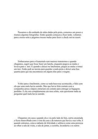 Passamos o dia andando de mãos dadas pela praia, comemos um pouco e
tiramos algumas fotografias. Então quando começou a ficar tarde, voltamos
para a nossa suíte e pegamos nossas malas para fazer o check out no resort.




    Embarcamos para a Guatemala sem maiores transtornos e quando
chegamos, sugeri que fosse fazer um lanche, enquanto pegava as malas e
levava para o taxi. E quando a deixei na lanchonete, pequei as malas e tomei
um taxi. Então pedi ao taxista para guardar a mala preta e deixei uma boa
quantia para que me encontrasse em alguns dias para o resgate.




     Voltei para a lanchonete, como se nada houvesse acontecido, e falei com
ela que uma mala havia sumido. Mas que havia feito contato com a
companhia aérea e depois entrariam em contato para entregar as bagagens
perdidas. E ela caiu completamente em meu relato, sem questionar nada ou
perguntar qual mala havia sumido.




     Chegamos em casa e quando ela a viu pelo lado de fora, sorriu encantada
e ficou maravilhada com a vista da casa e da natureza que havia a sua volta. E
quando entramos, estava radiante de felicidade e saltitava como uma perereca
ao olhar a sala de visita, a sala de jantar, a cozinha, lavanderia e os outros
 