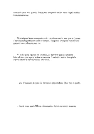 cantos da casa. Mas quando fomos para o segundo andar, a sua alegria acabou
instantaneamente.




    Mostrei para Nesse um quarto vazio, depois mostrei o meu quarto (grande
e bem aconchegante com cama de solteiro) e depois a levei para o quarto que
preparei especialmente para ela.




    Vi o choque e o pavor em seu rosto, ao perceber que não era uma
brincadeira e que aquele seria o seu quarto. E no inicio tentou fazer piada,
depois rebater e depois pareceu apavorada.




    – Que brincadeira é essa¿ Ela perguntou apavorada ao olhar para o quarto.




    – Esse é o seu quarto! Disse calmamente e depois me sentei na cama.
 