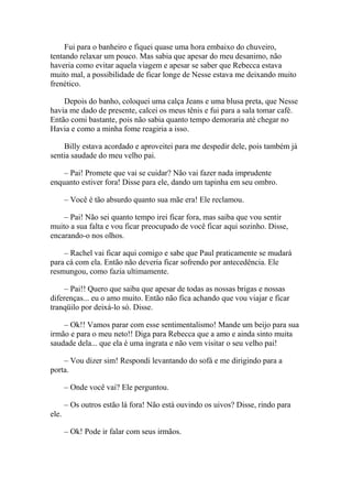Fui para o banheiro e fiquei quase uma hora embaixo do chuveiro,
tentando relaxar um pouco. Mas sabia que apesar do meu desanimo, não
haveria como evitar aquela viagem e apesar se saber que Rebecca estava
muito mal, a possibilidade de ficar longe de Nesse estava me deixando muito
frenético.

    Depois do banho, coloquei uma calça Jeans e uma blusa preta, que Nesse
havia me dado de presente, calcei os meus tênis e fui para a sala tomar café.
Então comi bastante, pois não sabia quanto tempo demoraria até chegar no
Havia e como a minha fome reagiria a isso.

    Billy estava acordado e aproveitei para me despedir dele, pois também já
sentia saudade do meu velho pai.

    – Pai! Promete que vai se cuidar? Não vai fazer nada imprudente
enquanto estiver fora! Disse para ele, dando um tapinha em seu ombro.

       – Você é tão absurdo quanto sua mãe era! Ele reclamou.

    – Pai! Não sei quanto tempo irei ficar fora, mas saiba que vou sentir
muito a sua falta e vou ficar preocupado de você ficar aqui sozinho. Disse,
encarando-o nos olhos.

    – Rachel vai ficar aqui comigo e sabe que Paul praticamente se mudará
para cá com ela. Então não deveria ficar sofrendo por antecedência. Ele
resmungou, como fazia ultimamente.

     – Pai!! Quero que saiba que apesar de todas as nossas brigas e nossas
diferenças... eu o amo muito. Então não fica achando que vou viajar e ficar
tranqüilo por deixá-lo só. Disse.

    – Ok!! Vamos parar com esse sentimentalismo! Mande um beijo para sua
irmão e para o meu neto!! Diga para Rebecca que a amo e ainda sinto muita
saudade dela... que ela é uma ingrata e não vem visitar o seu velho pai!

    – Vou dizer sim! Respondi levantando do sofá e me dirigindo para a
porta.

       – Onde você vai? Ele perguntou.

       – Os outros estão lá fora! Não está ouvindo os uivos? Disse, rindo para
ele.

       – Ok! Pode ir falar com seus irmãos.
 