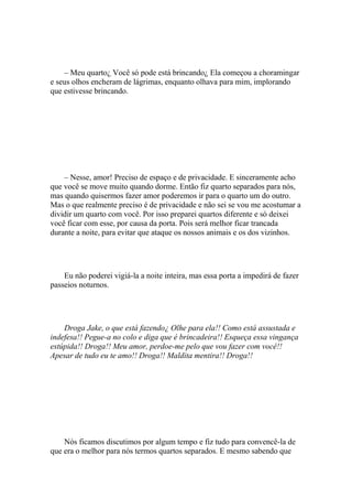 – Meu quarto¿ Você só pode está brincando¿ Ela começou a choramingar
e seus olhos encheram de lágrimas, enquanto olhava para mim, implorando
que estivesse brincando.




    – Nesse, amor! Preciso de espaço e de privacidade. E sinceramente acho
que você se move muito quando dorme. Então fiz quarto separados para nós,
mas quando quisermos fazer amor poderemos ir para o quarto um do outro.
Mas o que realmente preciso é de privacidade e não sei se vou me acostumar a
dividir um quarto com você. Por isso preparei quartos diferente e só deixei
você ficar com esse, por causa da porta. Pois será melhor ficar trancada
durante a noite, para evitar que ataque os nossos animais e os dos vizinhos.




    Eu não poderei vigiá-la a noite inteira, mas essa porta a impedirá de fazer
passeios noturnos.




    Droga Jake, o que está fazendo¿ Olhe para ela!! Como está assustada e
indefesa!! Pegue-a no colo e diga que é brincadeira!! Esqueça essa vingança
estúpida!! Droga!! Meu amor, perdoe-me pelo que vou fazer com você!!
Apesar de tudo eu te amo!! Droga!! Maldita mentira!! Droga!!




    Nós ficamos discutimos por algum tempo e fiz tudo para convencê-la de
que era o melhor para nós termos quartos separados. E mesmo sabendo que
 