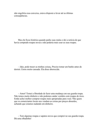 não engoliria essa conversa, estava disposto a levar até as últimas
conseqüências.




    Mas ela ficou histérica quando pediu suas malas e dei a noticia de que
havia comprado roupas novas e não poderia mais usar as suas roupas.




    – Jake, pode trazer as minhas coisas¿ Preciso tomar um banho antes de
dormir. Estou muito cansada. Ela disse aborrecida.




    – Amor! Tomei a liberdade de fazer uma mudança em seu guarda roupa.
Não temos muito dinheiro e não podemos andar vestidos com roupas de ricos.
Então achei melhor comprar roupas mais apropriadas para você. Não quero
que os comerciantes locais nos vendam as coisas por preços absurdos,
achando que estamos nadando em dinheiro.




    – Tem algumas roupas e sapatos novos que comprei no seu guarda roupa.
Dá uma olhadinha!
 