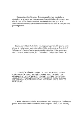 – Outra coisa, nós só teremos dois empregados para me ajudar na
plantação e se acharem que estamos nadando em dinheiro, vão me cobrar o
olho da cara. Além disso, temos que andar modestamente, pois se os
comerciantes acharem que temos dinheiro vão cobrar o olho da cara por tudo
que comprarmos.




     Calma, cara!! Seja forte!! Não vai fraquejar agora!! Ai!! Queria tanto
abraçá-la e dizer que é tudo brincadeira!! Não agüento vê-la desse jeito!!
Calma cara!! Conte até dez e respire fundo!! Seja forte!! Seu pai merece
isso!! Pense na promessa que fez!! Fica calmo!! Droga!! Isso é uma “M”!




   – JAKE! NÓS NÃO ESTAMOS TAL MAL DE VIDA ASSIM!!!
PODEMOS CONTRATAR EMPREGADAS PARA CUIDAR DOS
ANIMAIS E DA CASA. EU NÃO VOU ME ACABAR COMO UMA
EMPREGADA. NÃO MESMO E NÃO VOU USAR ESSAS ROUPAS
RIDICULAS!




    – Amor, não temos dinheiro para contratar mais empregados! Lembro que
quando discutimos sobre o casamento estava disposta a tudo. Você lembra¿
 