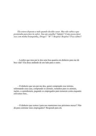 Ela estava disposta a tudo quando decidiu casar. Mas não sabia o que
prentendia para faze-la sofrer. Sou um canalha!! Safado!! Como posso fazer
isso com minha branquinha¿ Droga!! “M”!! Respira! Respira!! Fica calmo!!




    – Lembro que meu pai te deu uma boa quantia em dinheiro para me dá
boa vida!! Ela disse andando de um lado para o outro.




     – O dinheiro que seu pai me deu, gastei comprando esse terreno,
reformando essa casa, comprando os animais, remédios para os animais,
rações, a caminhonete, pagando os empregados para tomarem conta enquanto
estivemos fora...




    – O dinheiro que restou é para nos mantermos nos próximos meses!! Não
dá para contratar mais empregados!! Respondi para ela
 