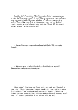 Seu filho da “p” mentiroso!! Você tem muito dinheiro guardado e não
precisa fazê-la de empregada!! Droga!! Mate-a logo de uma vez e acabe com
essa vingança estúpida!! Isso não vai dá certo!! Não vai agüentar vê-la
sofrer!! Droga!! Pergunte logo se ela matou seu pai e por que fez isso!!
Acabe com essa agonia!! Ela nunca vai confessar!! Então fale diretamente
sobre o assunto e acabe logo com isso!




      – Vamos ligar para o meu pai e pedir mais dinheiro! Ela respondeu
irritada.




   – Não vou passar pela humilhação de pedir dinheiro ao seu pai!!
Respondi decepcionado comigo mesmo.




    Nesse, amor!! Espero que um dia me perdoe por tudo isso!! Eu ainda te
amo tanto... Só queria que as coisas fossem diferentes e que pudesse perdoá-
la pelo que fez!! Queria esquecer tudo, mas ele era meu pai! Como posso
ignorar que você matou meu pai¿ Mais não consigo deixar de te amar e isso é
uma “M”, pois seria mais fácil se não sentisse nada por você.
 