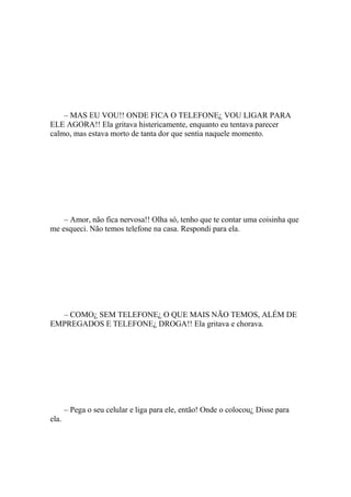 – MAS EU VOU!! ONDE FICA O TELEFONE¿ VOU LIGAR PARA
ELE AGORA!! Ela gritava histericamente, enquanto eu tentava parecer
calmo, mas estava morto de tanta dor que sentia naquele momento.




    – Amor, não fica nervosa!! Olha só, tenho que te contar uma coisinha que
me esqueci. Não temos telefone na casa. Respondi para ela.




  – COMO¿ SEM TELEFONE¿ O QUE MAIS NÃO TEMOS, ALÉM DE
EMPREGADOS E TELEFONE¿ DROGA!! Ela gritava e chorava.




       – Pega o seu celular e liga para ele, então! Onde o colocou¿ Disse para
ela.
 
