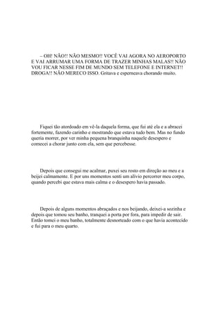 – OH! NÃO!! NÃO MESMO!! VOCÊ VAI AGORA NO AEROPORTO
E VAI ARRUMAR UMA FORMA DE TRAZER MINHAS MALAS!! NÃO
VOU FICAR NESSE FIM DE MUNDO SEM TELEFONE E INTERNET!!
DROGA!! NÃO MERECO ISSO. Gritava e esperneava chorando muito.




     Fiquei tão atordoado em vê-la daquela forma, que fui até ela e a abracei
fortemente, fazendo carinho e mostrando que estava tudo bem. Mas no fundo
queria morrer, por ver minha pequena branquinha naquele desespero e
comecei a chorar junto com ela, sem que percebesse.




     Depois que consegui me acalmar, puxei seu rosto em direção ao meu e a
beijei calmamente. E por uns momentos senti um alívio percorrer meu corpo,
quando percebi que estava mais calma e o desespero havia passado.




     Depois de alguns momentos abraçados e nos beijando, deixei-a sozinha e
depois que tomou seu banho, tranquei a porta por fora, para impedir de sair.
Então tomei o meu banho, totalmente desnorteado com o que havia acontecido
e fui para o meu quarto.
 
