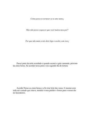 Como posso te torturar se te amo tanto¿




               Mas não posso esquecer que você matou meu pai!!




              Por que não mato a nós dois logo e acabo com isso¿




    Passei parte da noite acordado e quando escutei o galo cantando, próximo
da cinco horas, fui acordar nesse para o seu segundo dia de tortura.




    Acordei Nesse as cinco horas e a fiz tirar leite das vacas. E mesmo com
toda má vontade que estava, atendeu o meu pedido e fomos para o nosso dia
de fazendeiros.
 