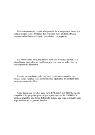 Uma das coisas mais complicadas para ela, foi a lavagem das roupas que
a tirava do sério. E nos primeiros dias conseguiu fazer um bom estrago e
mesmo dando todas as orientações, parecia fazer de propósito.




    Ela chorava dia e noite, mas tentava fazer isso escondido de mim. Mas
não sabia que havia câmeras espalhadas pela casa e que eu podia observar
cada lágrima que derramava.




    Passava parte o dia no porão, que havia preparado e escondido com
paredes falsas, vigiando todos os movimentos e pensando no que fazer para
tornar as coisas mais difíceis.




    Então depois que perceber que a parte do “FAZER SOFRER” havia sido
cumprida, tinha que passar para a segunda parte que era “HUMILHAR” e
tinha que encontrar uma forma de humilhá-la tanto que o seu sofrimento seria
pequeno diante da vergonha e da raiva.
 