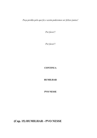 Peça perdão pelo que fez e assim poderemos ser felizes juntos!




                              Por favor!!




                              Por favor!!




                             CONTINUA




                            HUMILHAR




                             PVO NESSE




(Cap. 15) HUMILHAR - PVO NESSE
 