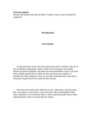 Notas do capítulo
Pessoal, não fiquem com ódio de Jake!! Lembre-se que é tudo um plano de
vingança!!




                                  HUMILHAR




                                  PVO NESSE




     Os três primeiros meses não foram fáceis para mim e tirando o fato de ser
uma verdadeira empregada e andar vestida como uma jega, meu marido
dormia em quanto separado, deixando-me trancada durante a noite. E só fazia
amor comigo quando ficava muito nervosa e precisava me acalmar. E,
contudo isso estava disposta a ficar ao seu lado, aceitando tudo o que fazia e
dizia pelo simples fato de ter medo de ficar sem ele.




     Para mim seria muito mais doloroso ter que voltar para a casa dos meus
pais e me separar o meu amor, o que viver uma vida de empregada. Então
estava disposta a viver da forma como a vida se apresentou para mim e tinha
esperanças dele voltar a ser meu Jake de sempre.
 