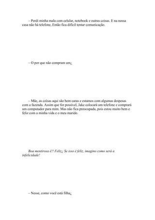 – Perdi minha mala com celular, notebook e outras coisas. E na nossa
casa não há telefone, Então fica difícil tentar comunicação.




    – O por que não compram um¿




     – Mãe, as coisas aqui são bem caras e estamos com algumas despesas
com a fazenda. Assim que for possível, Jake colocará um telefone e comprará
um computador para mim. Mas não fica preocupada, pois estou muito bem e
feliz com a minha vida e o meu marido.




     Boa mentirosa é!! Feliz¿ Se isso é feliz, imagino como será a
infelicidade!




    – Nesse, como você está filha¿
 