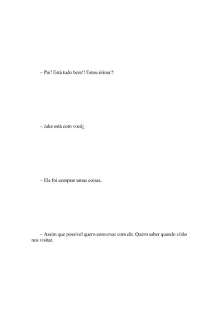 – Pai! Está tudo bem!! Estou ótima!!




    – Jake está com você¿




    – Ele foi comprar umas coisas.




    – Assim que possível quero conversar com ele. Quero saber quando virão
nos visitar.
 