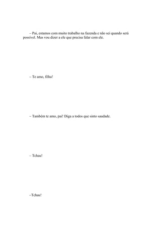 – Pai, estamos com muito trabalho na fazenda e não sei quando será
possível. Mas vou dizer a ele que precisa falar com ele.




    – Te amo, filha!




    – Também te amo, pai! Diga a todos que sinto saudade.




    – Tchau!




    –Tchau!
 