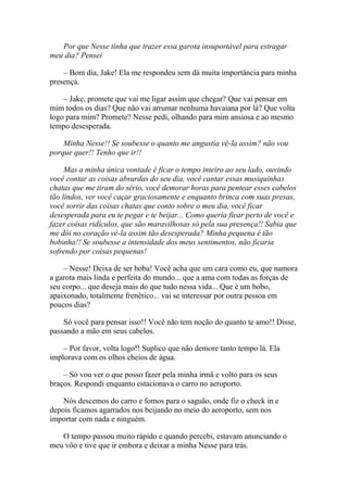 Por que Nesse tinha que trazer essa garota insuportável para estragar
meu dia? Pensei

    – Bom dia, Jake! Ela me respondeu sem dá muita importância para minha
presença.

    – Jake, promete que vai me ligar assim que chegar? Que vai pensar em
mim todos os dias? Que não vai arrumar nenhuma havaiana por lá? Que volta
logo para mim? Promete? Nesse pedi, olhando para mim ansiosa e ao mesmo
tempo desesperada.

    Minha Nesse!! Se soubesse o quanto me angustia vê-la assim? não vou
porque quer!! Tenho que ir!!

     Mas a minha única vontade é ficar o tempo inteiro ao seu lado, ouvindo
você contar as coisas absurdas do seu dia, você cantar essas musiquinhas
chatas que me tiram do sério, você demorar horas para pentear esses cabelos
tão lindos, ver você caçar graciosamente e enquanto brinca com suas presas,
você sorrir das coisas chatas que conto sobre o meu dia, você ficar
desesperada para eu te pegar e te beijar... Como queria ficar perto de você e
fazer coisas ridículos, que são maravilhosas só pela sua presença!! Sabia que
me dói no coração vê-la assim tão desesperada? Minha pequena é tão
bobinha!! Se soubesse a intensidade dos meus sentimentos, não ficaria
sofrendo por coisas pequenas!

    – Nesse! Deixa de ser boba! Você acha que um cara como eu, que namora
a garota mais linda e perfeita do mundo... que a ama com todas as forças de
seu corpo... que deseja mais do que tudo nessa vida... Que é um bobo,
apaixonado, totalmente frenético... vai se interessar por outra pessoa em
poucos dias?

    Só você para pensar isso!! Você não tem noção do quanto te amo!! Disse,
passando a mão em seus cabelos.

    – Por favor, volta logo!! Suplico que não demore tanto tempo lá. Ela
implorava com os olhos cheios de água.

    – Só vou ver o que posso fazer pela minha irmã e volto para os seus
braços. Respondi enquanto estacionava o carro no aeroporto.

    Nós descemos do carro e fomos para o saguão, onde fiz o check in e
depois ficamos agarrados nos beijando no meio do aeroporto, sem nos
importar com nada e ninguém.

   O tempo passou muito rápido e quando percebi, estavam anunciando o
meu vôo e tive que ir embora e deixar a minha Nesse para trás.
 