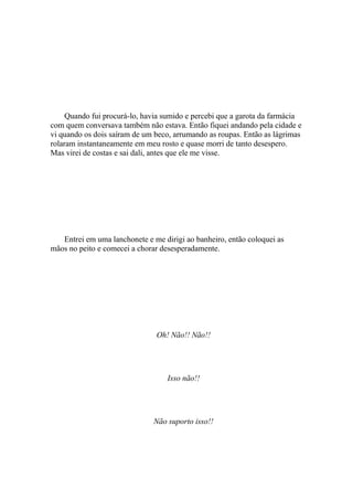 Quando fui procurá-lo, havia sumido e percebi que a garota da farmácia
com quem conversava também não estava. Então fiquei andando pela cidade e
vi quando os dois saíram de um beco, arrumando as roupas. Então as lágrimas
rolaram instantaneamente em meu rosto e quase morri de tanto desespero.
Mas virei de costas e sai dali, antes que ele me visse.




   Entrei em uma lanchonete e me dirigi ao banheiro, então coloquei as
mãos no peito e comecei a chorar desesperadamente.




                               Oh! Não!! Não!!




                                   Isso não!!




                              Não suporto isso!!
 