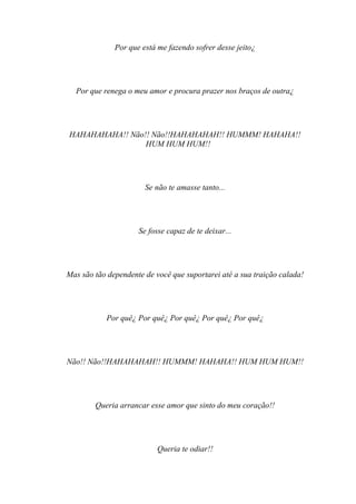 Por que está me fazendo sofrer desse jeito¿




  Por que renega o meu amor e procura prazer nos braços de outra¿




HAHAHAHAHA!! Não!! Não!!HAHAHAHAH!! HUMMM! HAHAHA!!
                 HUM HUM HUM!!




                       Se não te amasse tanto...




                     Se fosse capaz de te deixar...




Mas são tão dependente de você que suportarei até a sua traição calada!




           Por quê¿ Por quê¿ Por quê¿ Por quê¿ Por quê¿




Não!! Não!!HAHAHAHAH!! HUMMM! HAHAHA!! HUM HUM HUM!!




        Queria arrancar esse amor que sinto do meu coração!!




                           Queria te odiar!!
 