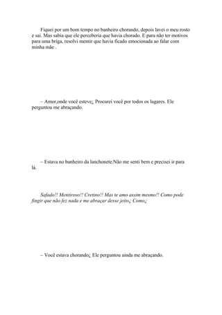 Fiquei por um bom tempo no banheiro chorando, depois lavei o meu rosto
e sai. Mas sabia que ele perceberia que havia chorado. E para não ter motivos
para uma briga, resolvi mentir que havia ficado emocionada ao falar com
minha mãe .




    – Amor,onde você esteve¿ Procurei você por todos os lugares. Ele
perguntou me abraçando.




      – Estava no banheiro da lanchonete.Não me senti bem e precisei ir para
lá.




     Safado!! Mentiroso!! Cretino!! Mas te amo assim mesmo!! Como pode
fingir que não fez nada e me abraçar desse jeito¿ Como¿




      – Você estava chorando¿ Ele perguntou ainda me abraçando.
 
