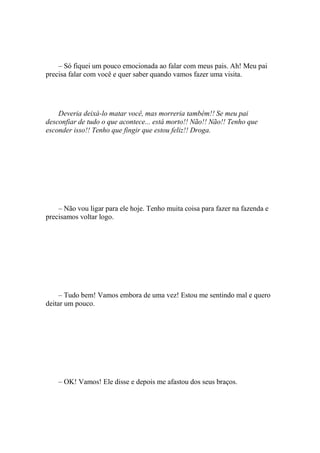 – Só fiquei um pouco emocionada ao falar com meus pais. Ah! Meu pai
precisa falar com você e quer saber quando vamos fazer uma visita.




    Deveria deixá-lo matar você, mas morreria também!! Se meu pai
desconfiar de tudo o que acontece... está morto!! Não!! Não!! Tenho que
esconder isso!! Tenho que fingir que estou feliz!! Droga.




    – Não vou ligar para ele hoje. Tenho muita coisa para fazer na fazenda e
precisamos voltar logo.




     – Tudo bem! Vamos embora de uma vez! Estou me sentindo mal e quero
deitar um pouco.




    – OK! Vamos! Ele disse e depois me afastou dos seus braços.
 